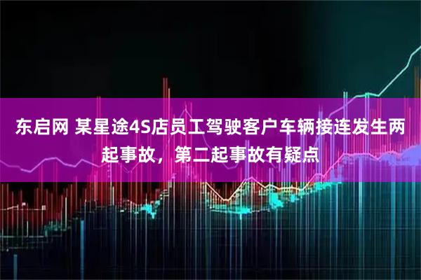 东启网 某星途4S店员工驾驶客户车辆接连发生两起事故，第二起事故有疑点