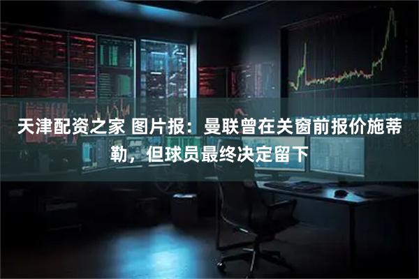 天津配资之家 图片报：曼联曾在关窗前报价施蒂勒，但球员最终决定留下