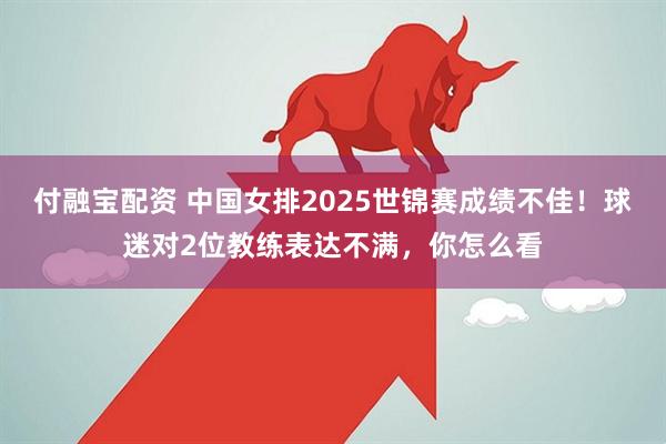 付融宝配资 中国女排2025世锦赛成绩不佳！球迷对2位教练表达不满，你怎么看