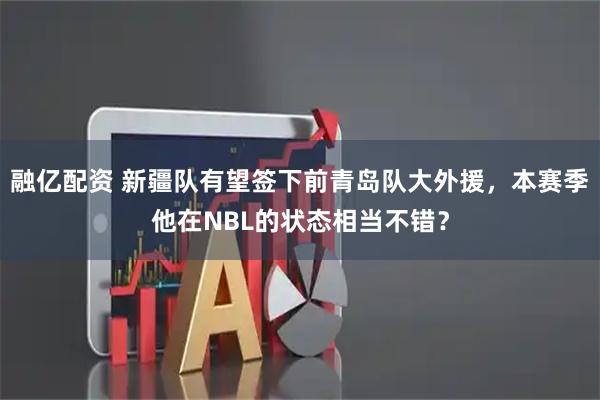 融亿配资 新疆队有望签下前青岛队大外援，本赛季他在NBL的状态相当不错？