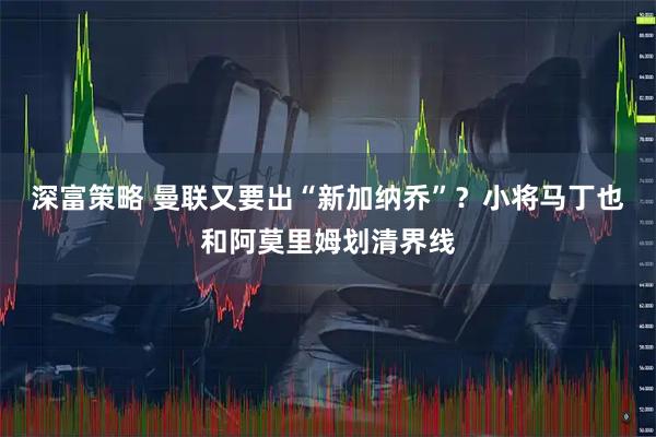 深富策略 曼联又要出“新加纳乔”？小将马丁也和阿莫里姆划清界线