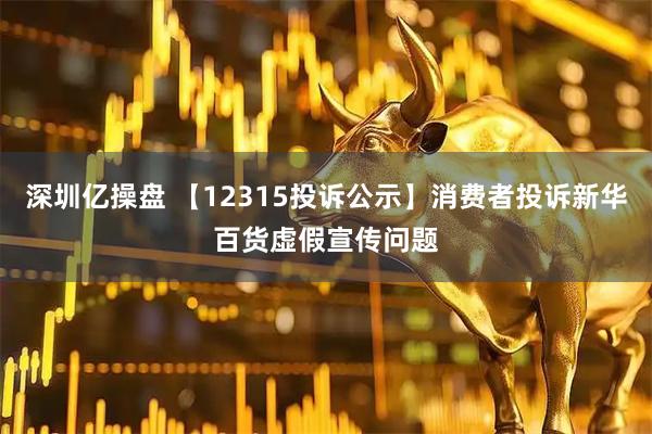 深圳亿操盘 【12315投诉公示】消费者投诉新华百货虚假宣传问题