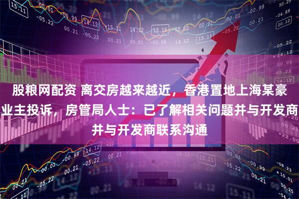 股粮网配资 离交房越来越近，香港置地上海某豪宅小区遭业主投诉，房管局人士：已了解相关问题并与开发商联系沟通