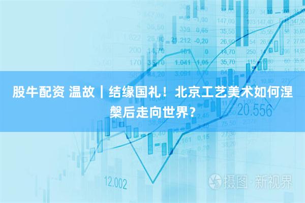 股牛配资 温故｜结缘国礼！北京工艺美术如何涅槃后走向世界？