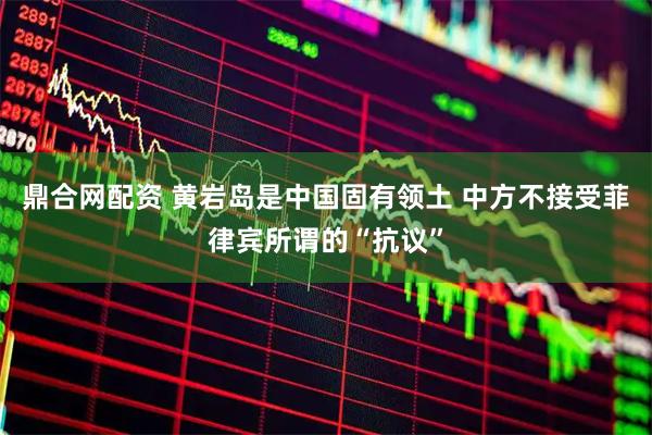 鼎合网配资 黄岩岛是中国固有领土 中方不接受菲律宾所谓的“抗议”