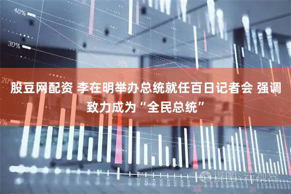 股豆网配资 李在明举办总统就任百日记者会 强调致力成为“全民总统”