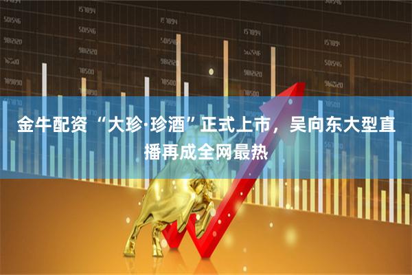 金牛配资 “大珍·珍酒”正式上市，吴向东大型直播再成全网最热