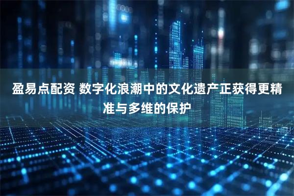 盈易点配资 数字化浪潮中的文化遗产正获得更精准与多维的保护