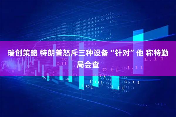 瑞创策略 特朗普怒斥三种设备“针对”他 称特勤局会查