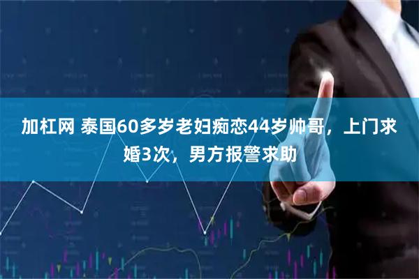 加杠网 泰国60多岁老妇痴恋44岁帅哥，上门求婚3次，男方报警求助