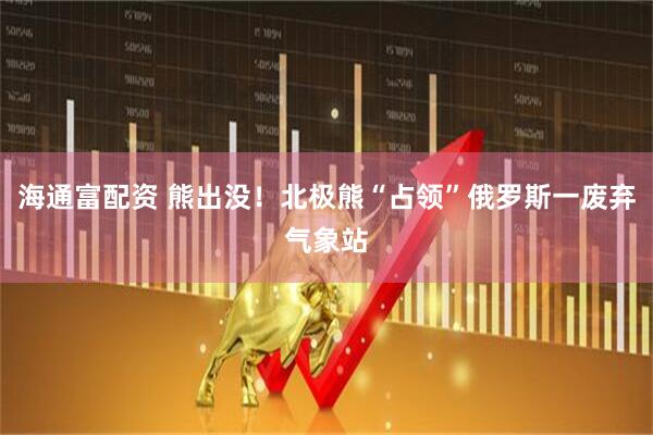 海通富配资 熊出没！北极熊“占领”俄罗斯一废弃气象站