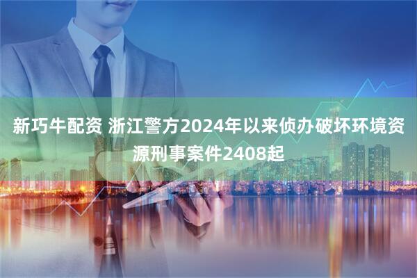 新巧牛配资 浙江警方2024年以来侦办破坏环境资源刑事案件2408起
