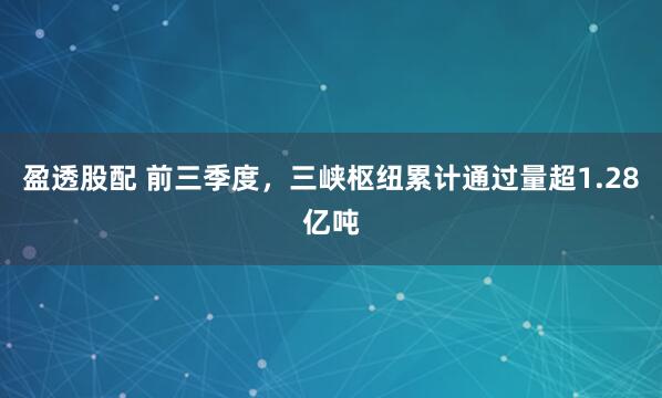 盈透股配 前三季度，三峡枢纽累计通过量超1.28亿吨