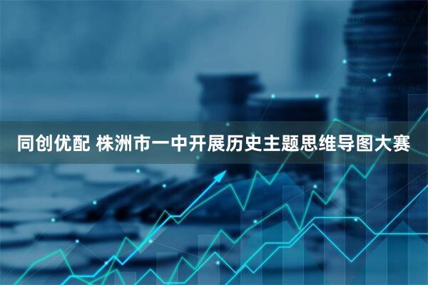 同创优配 株洲市一中开展历史主题思维导图大赛