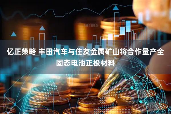 亿正策略 丰田汽车与住友金属矿山将合作量产全固态电池正极材料