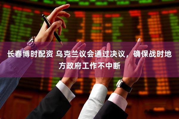 长春博时配资 乌克兰议会通过决议，确保战时地方政府工作不中断