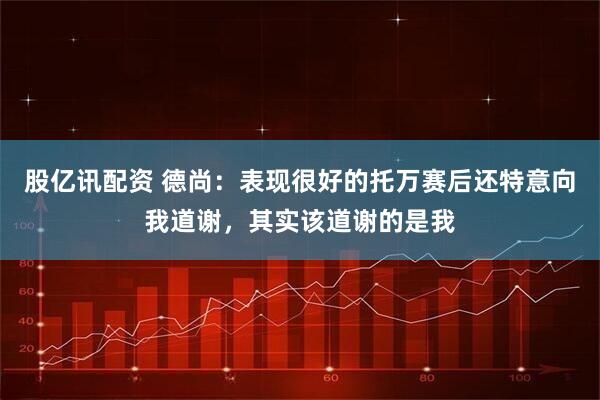 股亿讯配资 德尚：表现很好的托万赛后还特意向我道谢，其实该道谢的是我