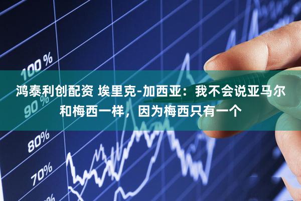 鸿泰利创配资 埃里克-加西亚：我不会说亚马尔和梅西一样，因为梅西只有一个