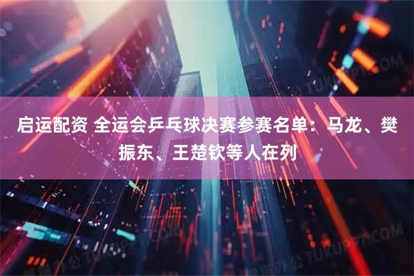 启运配资 全运会乒乓球决赛参赛名单：马龙、樊振东、王楚钦等人在列