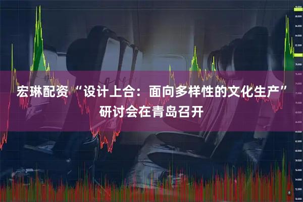 宏琳配资 “设计上合：面向多样性的文化生产”研讨会在青岛召开