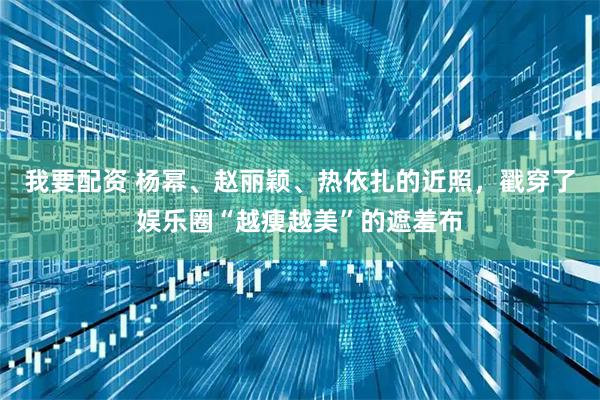 我要配资 杨幂、赵丽颖、热依扎的近照，戳穿了娱乐圈“越瘦越美”的遮羞布