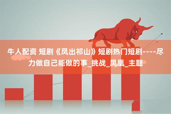 牛人配资 短剧《凤出祁山》短剧热门短剧----尽力做自己能做的事_挑战_凤凰_主题