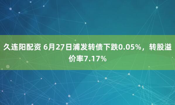 久连阳配资 6月27日浦发转债下跌0.05%，转股溢价率7.17%