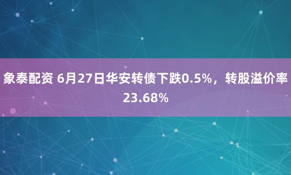 象泰配资 6月27日华安转债下跌0.5%，转股溢价率23.68%