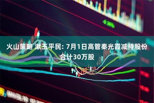 火山策略 漱玉平民: 7月1日高管秦光霞减持股份合计30万股