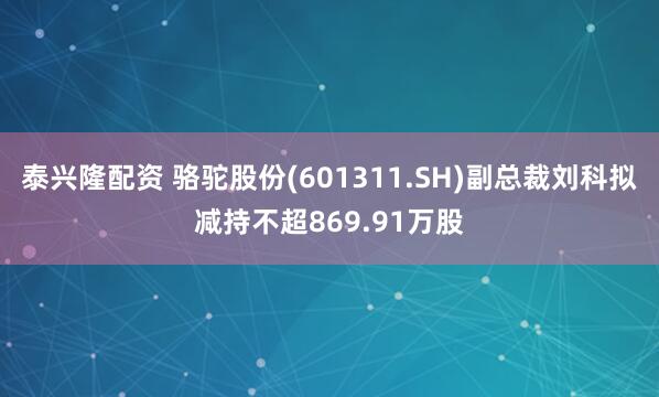 泰兴隆配资 骆驼股份(601311.SH)副总裁刘科拟减持不超869.91万股