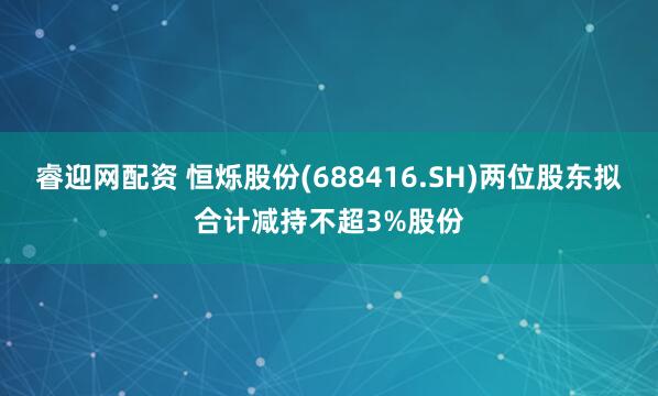 睿迎网配资 恒烁股份(688416.SH)两位股东拟合计减持不超3%股份