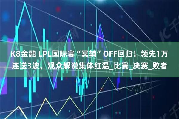 K8金融 LPL国际赛“冥辅”OFF回归！领先1万连送3波，观众解说集体红温_比赛_决赛_败者