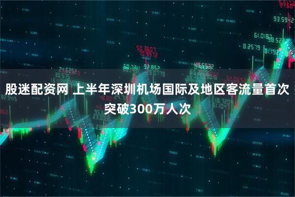 股迷配资网 上半年深圳机场国际及地区客流量首次突破300万人次