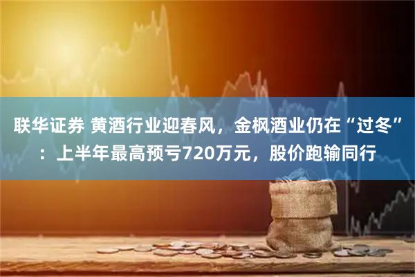 联华证券 黄酒行业迎春风，金枫酒业仍在“过冬”：上半年最高预亏720万元，股价跑输同行