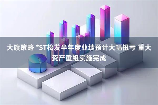 大旗策略 *ST松发半年度业绩预计大幅扭亏 重大资产重组实施完成