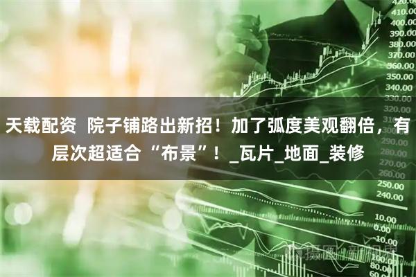天载配资  院子铺路出新招！加了弧度美观翻倍，有层次超适合 “布景”！_瓦片_地面_装修