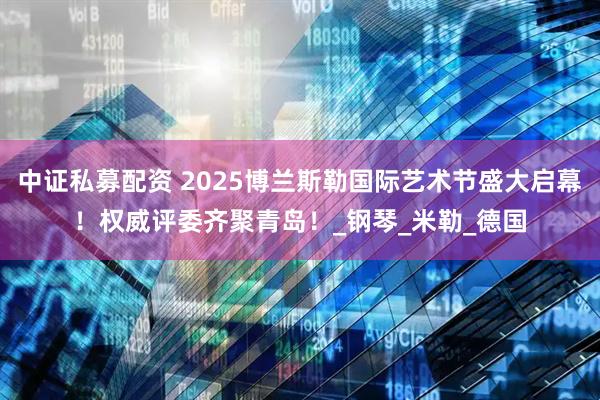 中证私募配资 2025博兰斯勒国际艺术节盛大启幕!权威评委齐聚青岛!_钢琴_米勒_德国