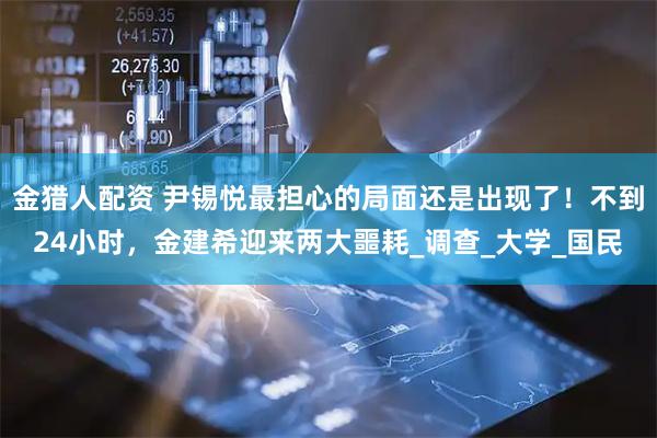 金猎人配资 尹锡悦最担心的局面还是出现了!不到24小时,金建希迎来两大噩耗_调查_大学_国民