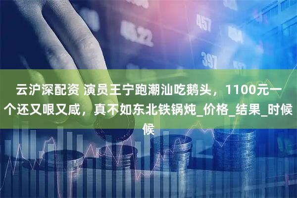 云沪深配资 演员王宁跑潮汕吃鹅头，1100元一个还又哏又咸，真不如东北铁锅炖_价格_结果_时候