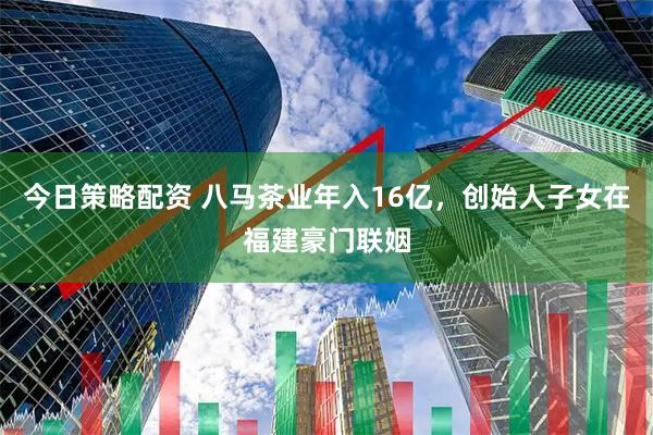 今日策略配资 八马茶业年入16亿，创始人子女在福建豪门联姻