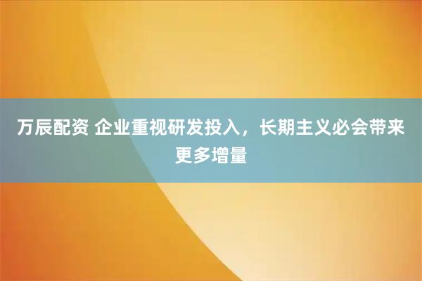 万辰配资 企业重视研发投入，长期主义必会带来更多增量