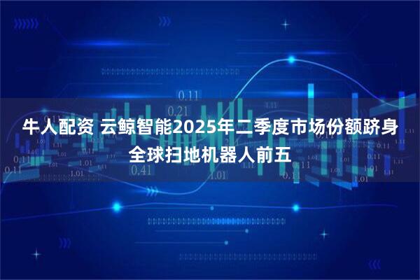 牛人配资 云鲸智能2025年二季度市场份额跻身全球扫地机器人前五