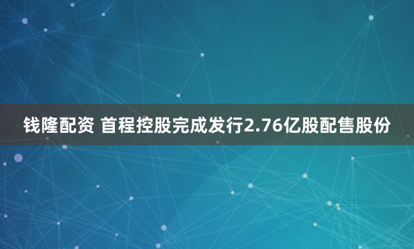 钱隆配资 首程控股完成发行2.76亿股配售股份