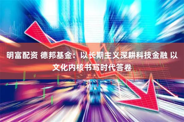 明富配资 德邦基金：以长期主义深耕科技金融 以文化内核书写时代答卷
