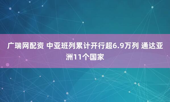 广瑞网配资 中亚班列累计开行超6.9万列 通达亚洲11个国家