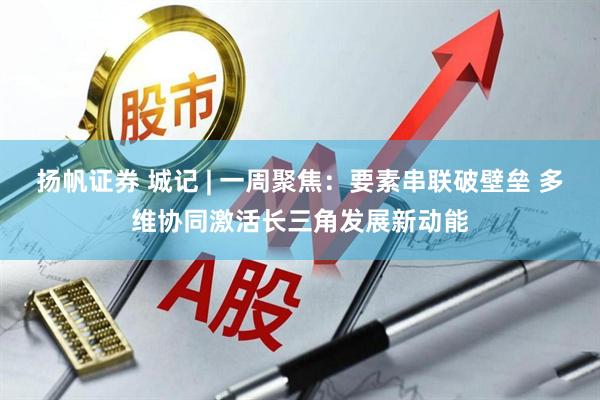扬帆证券 城记 | 一周聚焦：要素串联破壁垒 多维协同激活长三角发展新动能