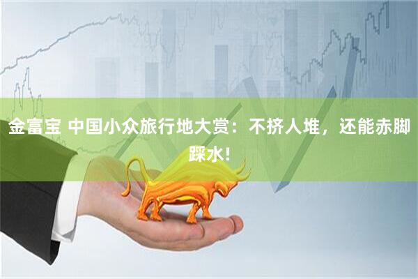 金富宝 中国小众旅行地大赏：不挤人堆，还能赤脚踩水!