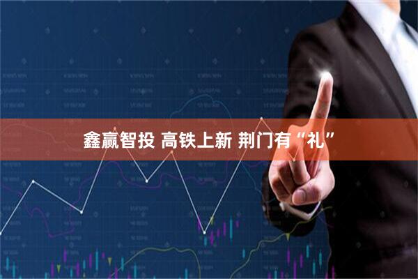 鑫赢智投 高铁上新 荆门有“礼”