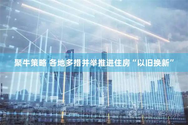 聚牛策略 各地多措并举推进住房“以旧换新”