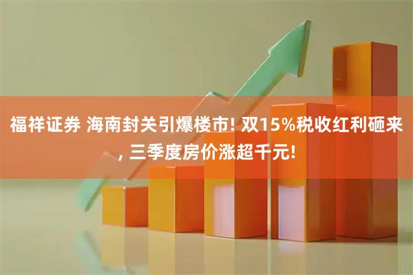 福祥证券 海南封关引爆楼市! 双15%税收红利砸来, 三季度房价涨超千元!